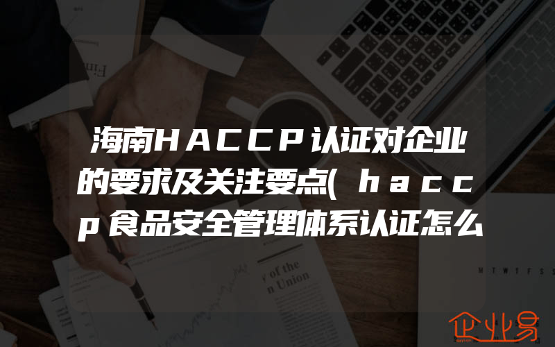 海南HACCP认证对企业的要求及关注要点(haccp食品安全管理体系认证怎么申请)