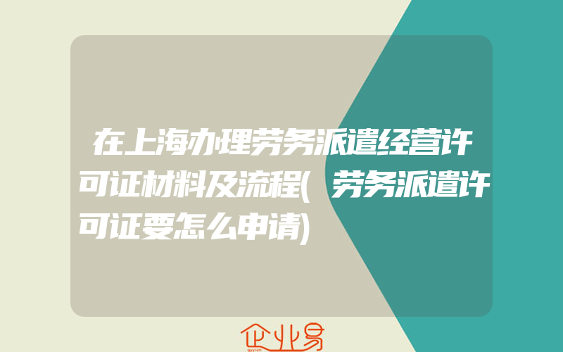 在上海办理劳务派遣经营许可证材料及流程(劳务派遣许可证要怎么申请)