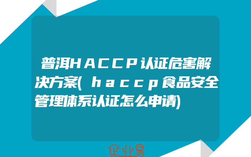 普洱HACCP认证危害解决方案(haccp食品安全管理体系认证怎么申请)