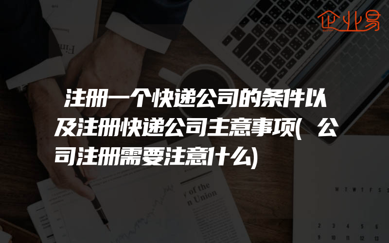 注册一个快递公司的条件以及注册快递公司主意事项(公司注册需要注意什么)