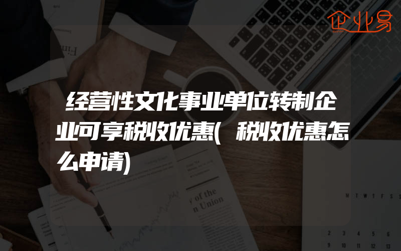 经营性文化事业单位转制企业可享税收优惠(税收优惠怎么申请)