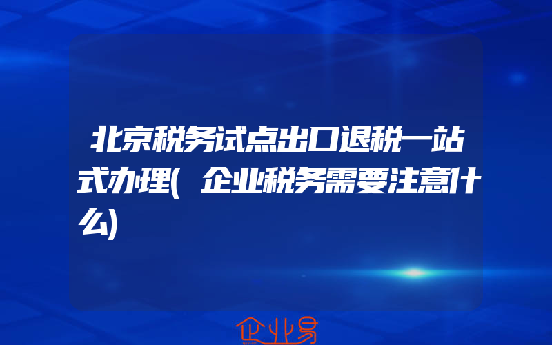 北京税务试点出口退税一站式办理(企业税务需要注意什么)