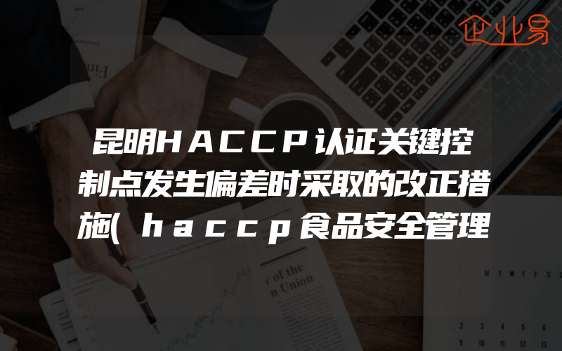 昆明HACCP认证关键控制点发生偏差时采取的改正措施(haccp食品安全管理体系认证怎么申请)