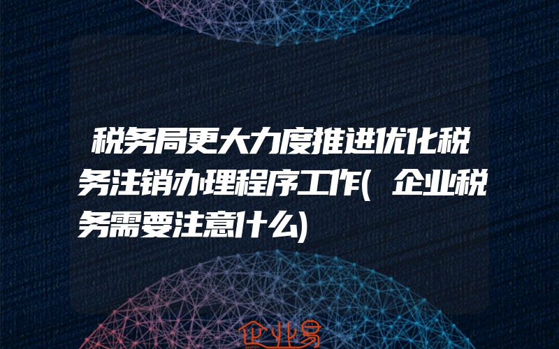 税务局更大力度推进优化税务注销办理程序工作(企业税务需要注意什么)