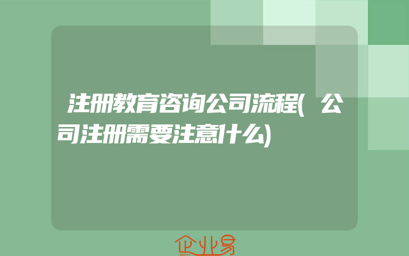 注册教育咨询公司流程(公司注册需要注意什么)