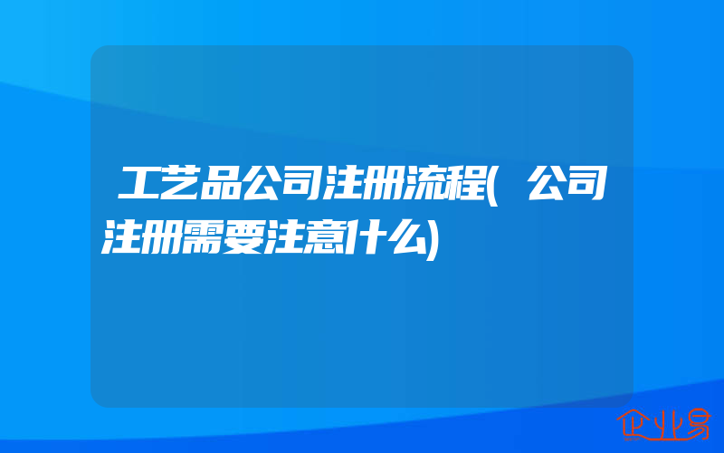 工艺品公司注册流程(公司注册需要注意什么)