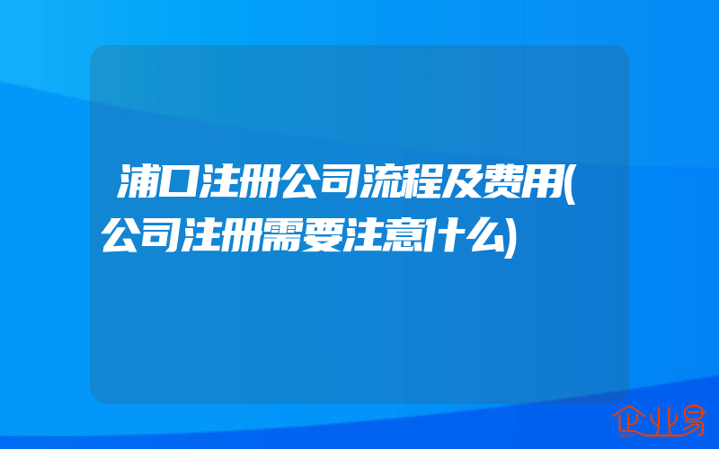 浦口注册公司流程及费用(公司注册需要注意什么)