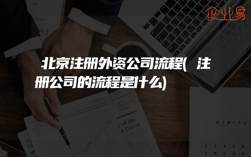 北京注册外资公司流程(注册公司的流程是什么)