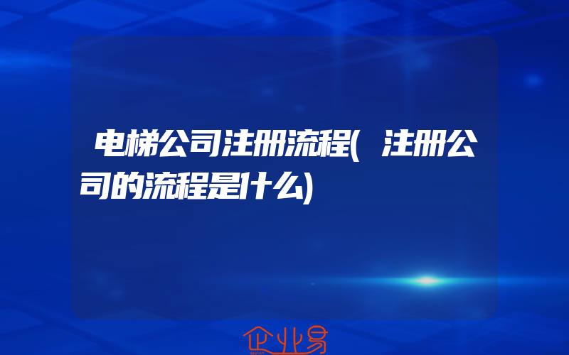 电梯公司注册流程(注册公司的流程是什么)