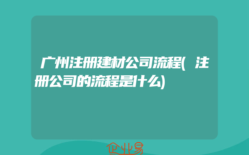 广州注册建材公司流程(注册公司的流程是什么)