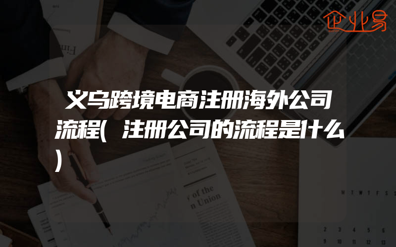 义乌跨境电商注册海外公司流程(注册公司的流程是什么)