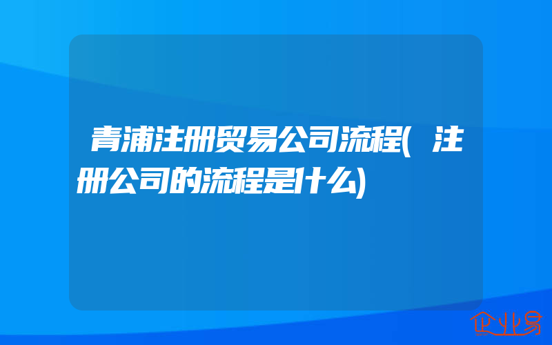 青浦注册贸易公司流程(注册公司的流程是什么)