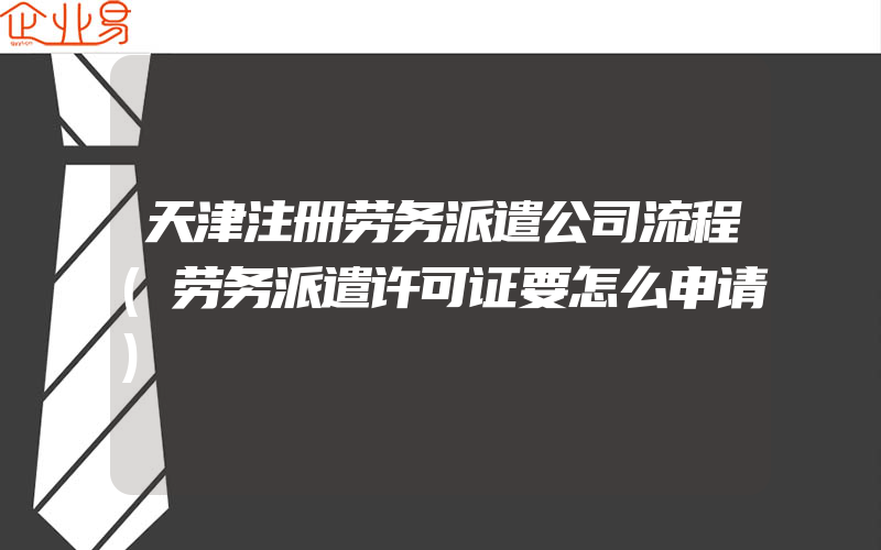 天津注册劳务派遣公司流程(劳务派遣许可证要怎么申请)