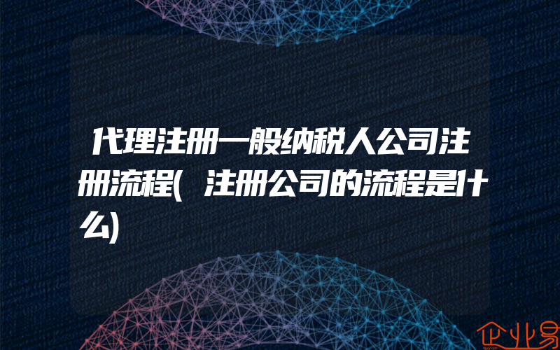 代理注册一般纳税人公司注册流程(注册公司的流程是什么)