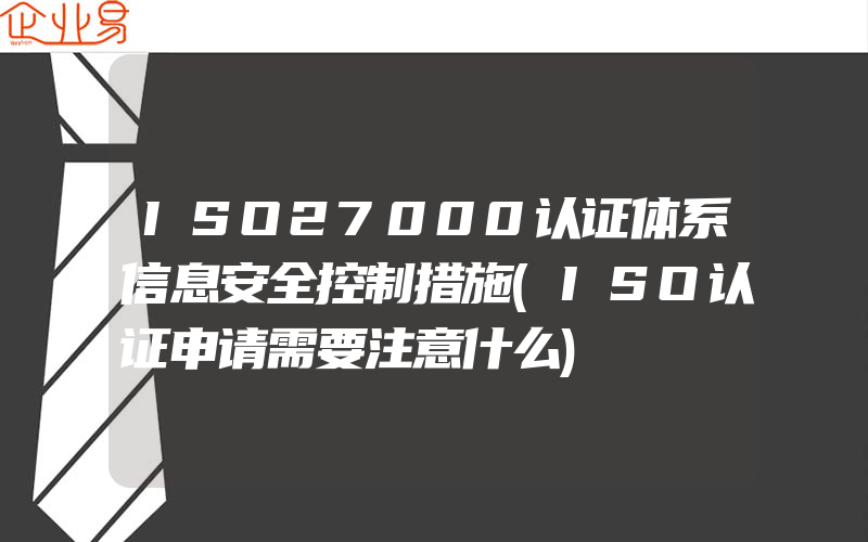 ISO27000认证体系信息安全控制措施(ISO认证申请需要注意什么)