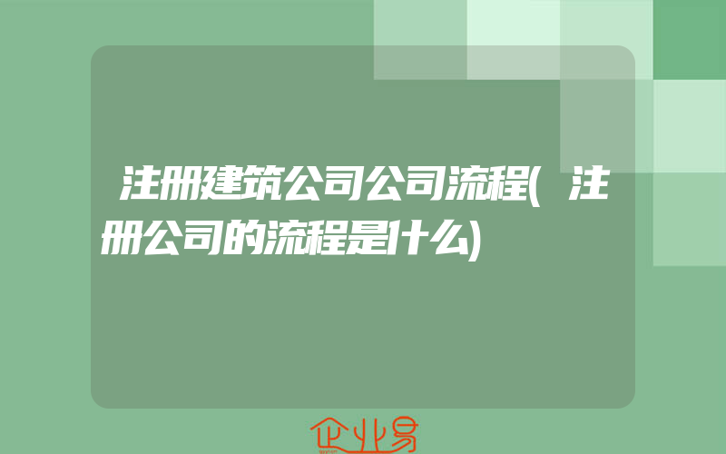 注册建筑公司公司流程(注册公司的流程是什么)