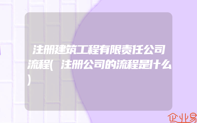 注册建筑工程有限责任公司流程(注册公司的流程是什么)