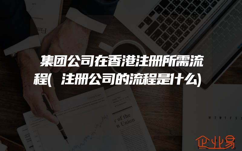 集团公司在香港注册所需流程(注册公司的流程是什么)