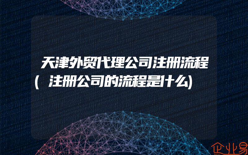 天津外贸代理公司注册流程(注册公司的流程是什么)