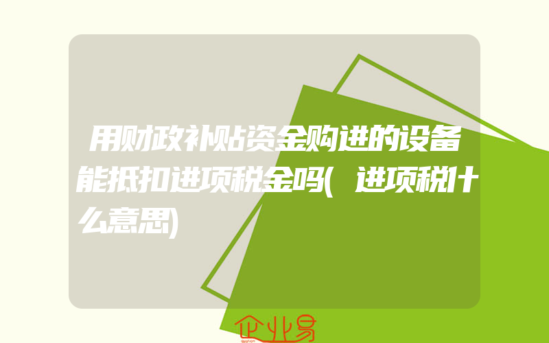 用财政补贴资金购进的设备能抵扣进项税金吗(进项税什么意思)