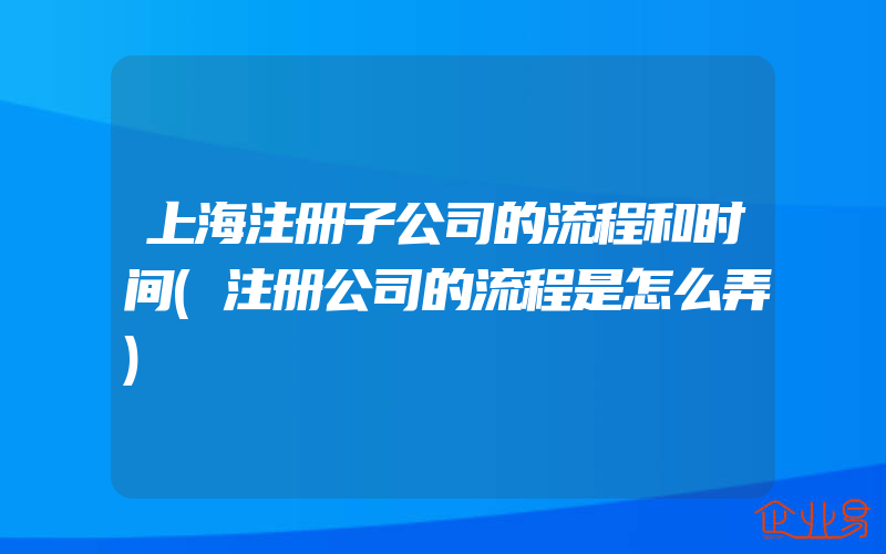 上海注册子公司的流程和时间(注册公司的流程是怎么弄)