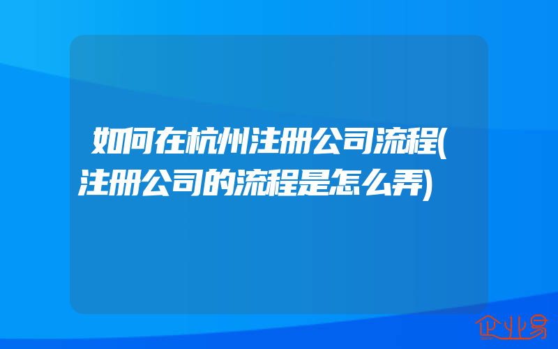 如何在杭州注册公司流程(注册公司的流程是怎么弄)