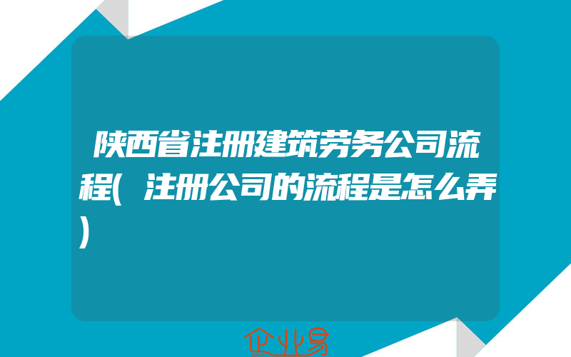 陕西省注册建筑劳务公司流程(注册公司的流程是怎么弄)