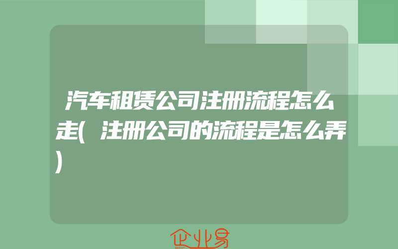 汽车租赁公司注册流程怎么走(注册公司的流程是怎么弄)