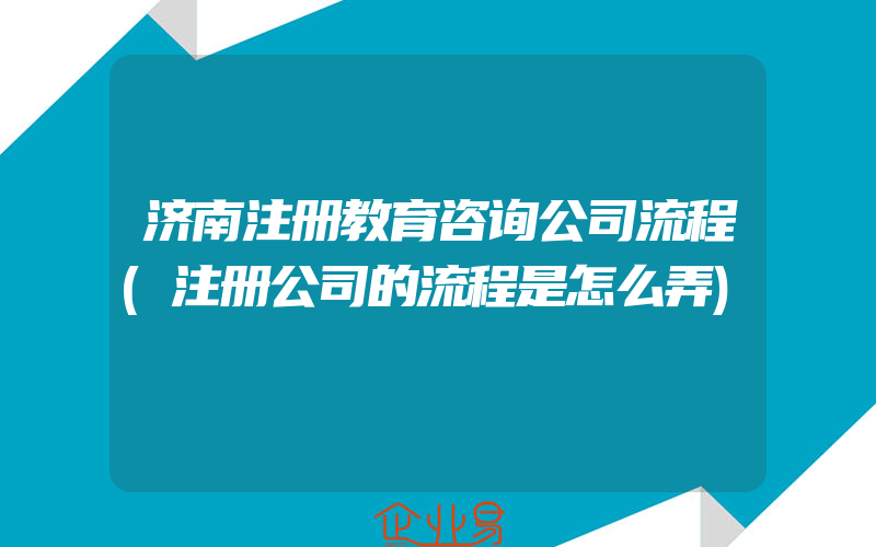 济南注册教育咨询公司流程(注册公司的流程是怎么弄)