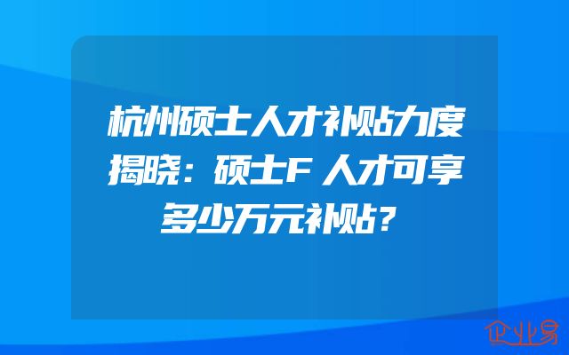 杭州硕士人才补贴力度揭晓：硕士F人才可享多少万元补贴？
