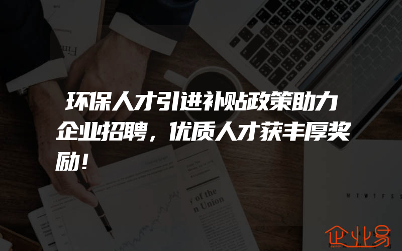 环保人才引进补贴政策助力企业招聘，优质人才获丰厚奖励！