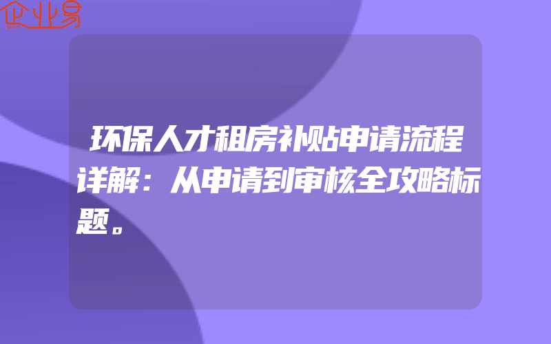 环保人才租房补贴申请流程详解：从申请到审核全攻略标题。