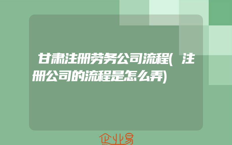 甘肃注册劳务公司流程(注册公司的流程是怎么弄)