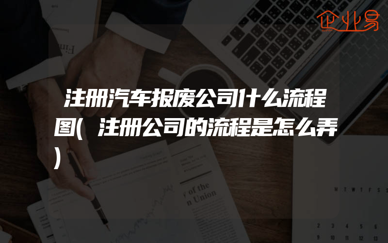 注册汽车报废公司什么流程图(注册公司的流程是怎么弄)