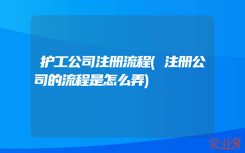 护工公司注册流程(注册公司的流程是怎么弄)