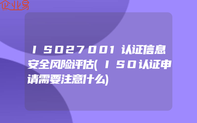 ISO27001认证信息安全风险评估(ISO认证申请需要注意什么)