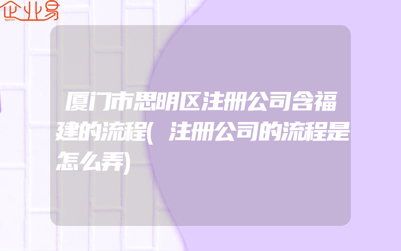 厦门市思明区注册公司含福建的流程(注册公司的流程是怎么弄)