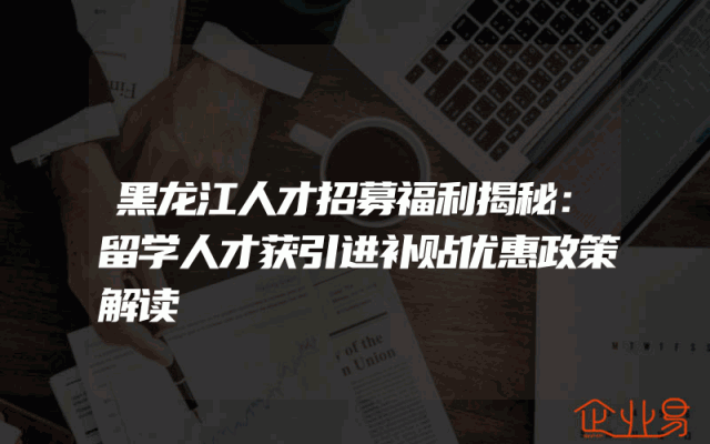 黑龙江人才招募福利揭秘：留学人才获引进补贴优惠政策解读