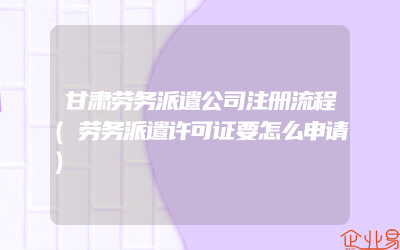 甘肃劳务派遣公司注册流程(劳务派遣许可证要怎么申请)