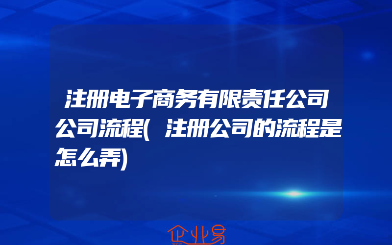 注册电子商务有限责任公司公司流程(注册公司的流程是怎么弄)