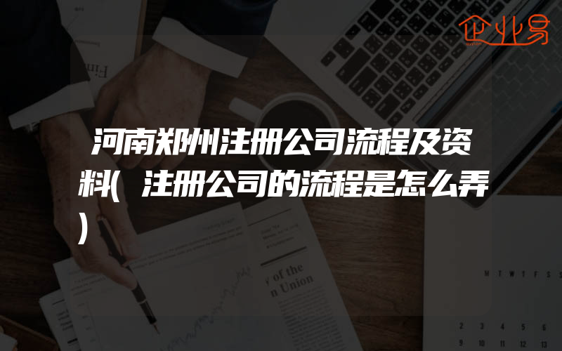 河南郑州注册公司流程及资料(注册公司的流程是怎么弄)