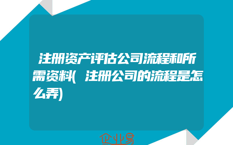 注册资产评估公司流程和所需资料(注册公司的流程是怎么弄)