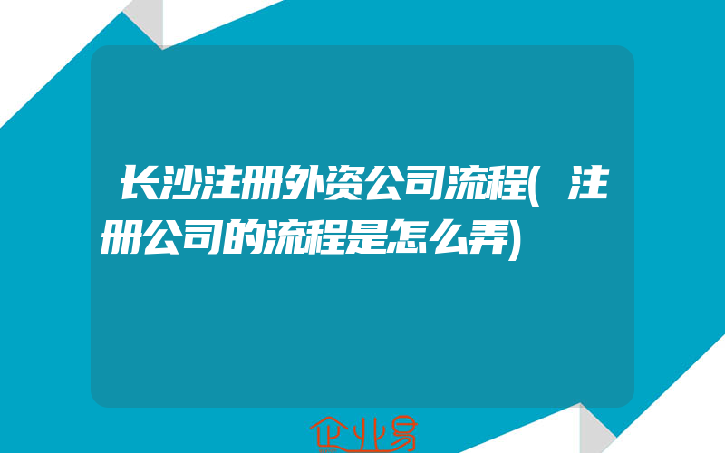 长沙注册外资公司流程(注册公司的流程是怎么弄)