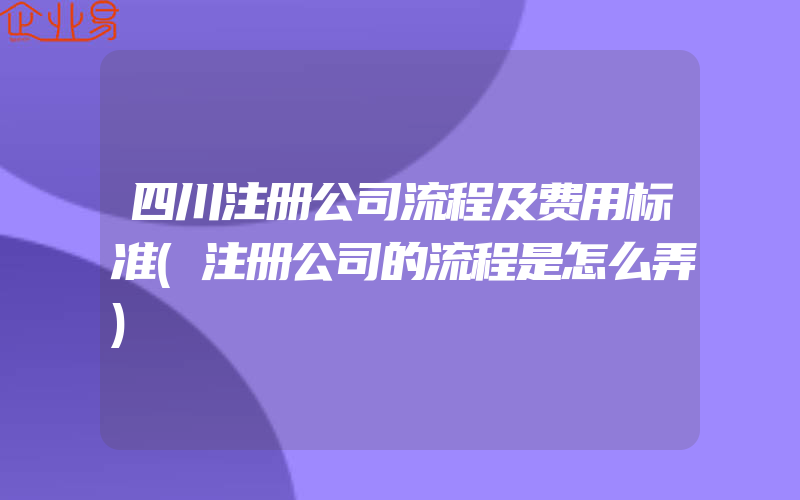 四川注册公司流程及费用标准(注册公司的流程是怎么弄)