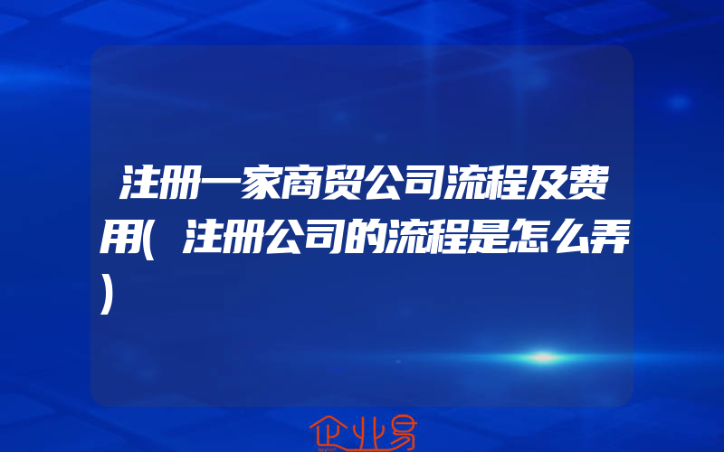 注册一家商贸公司流程及费用(注册公司的流程是怎么弄)