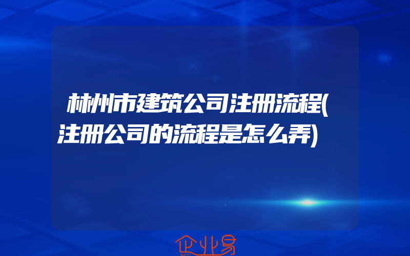 林州市建筑公司注册流程(注册公司的流程是怎么弄)