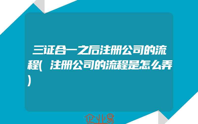 三证合一之后注册公司的流程(注册公司的流程是怎么弄)