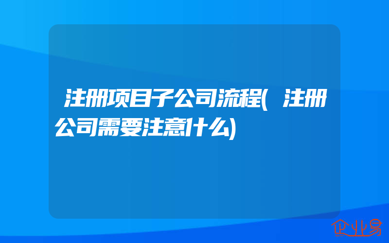 注册项目子公司流程(注册公司需要注意什么)