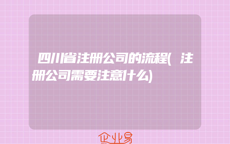 四川省注册公司的流程(注册公司需要注意什么)