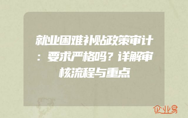 就业困难补贴政策审计：要求严格吗？详解审核流程与重点